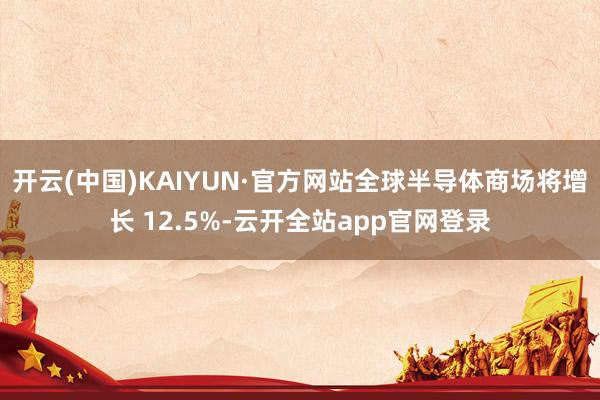 开云(中国)KAIYUN·官方网站全球半导体商场将增长 12.5%-云开全站app官网登录