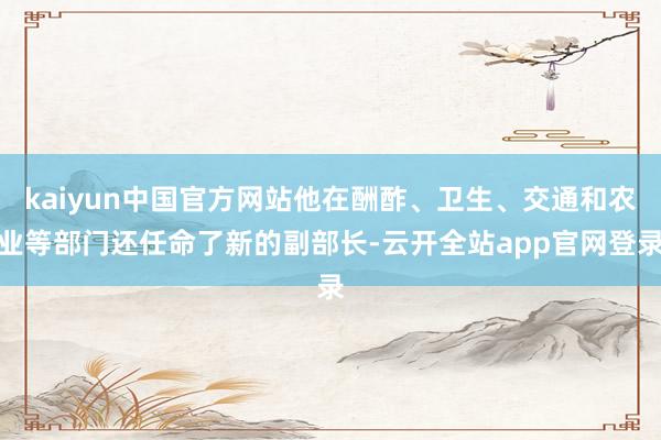 kaiyun中国官方网站他在酬酢、卫生、交通和农业等部门还任命了新的副部长-云开全站app官网登录