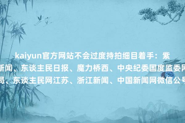 kaiyun官方网站不会过度持拍细目着手：紫牛新闻、新华社、央视新闻、东谈主民日报、魔力桥西、中央纪委国度监委网站、国度播送电视总局、东谈主民网江苏、浙江新闻、中国新闻网微信公号、桐庐公安、央视体育、南京日报微信公号、中国铁路微博、中国驻韩国大使馆、极目新闻整合：李燕 盛慧梅-云开全站app官网登录