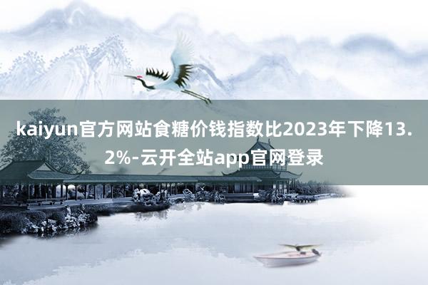 kaiyun官方网站食糖价钱指数比2023年下降13.2%-云开全站app官网登录