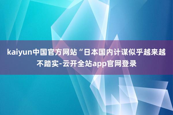 kaiyun中国官方网站“日本国内计谋似乎越来越不踏实-云开全站app官网登录