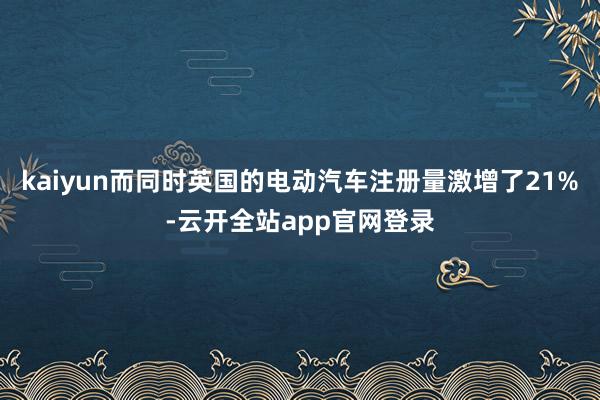 kaiyun而同时英国的电动汽车注册量激增了21%-云开全站app官网登录