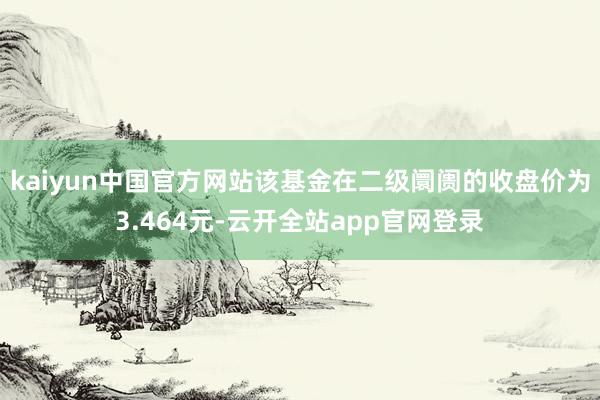 kaiyun中国官方网站该基金在二级阛阓的收盘价为3.464元-云开全站app官网登录