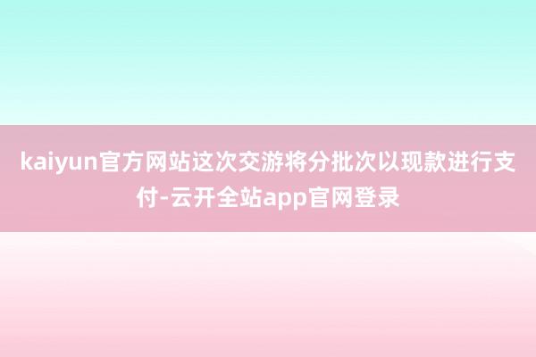 kaiyun官方网站这次交游将分批次以现款进行支付-云开全站app官网登录