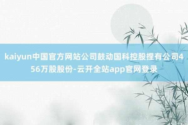 kaiyun中国官方网站公司鼓动国科控股捏有公司456万股股份-云开全站app官网登录
