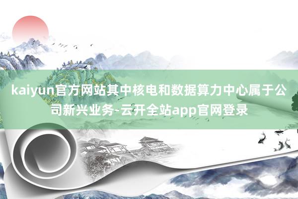 kaiyun官方网站其中核电和数据算力中心属于公司新兴业务-云开全站app官网登录