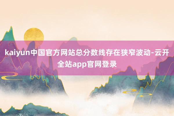kaiyun中国官方网站总分数线存在狭窄波动-云开全站app官网登录