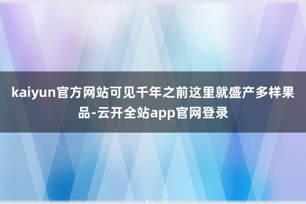 kaiyun官方网站可见千年之前这里就盛产多样果品-云开全站app官网登录