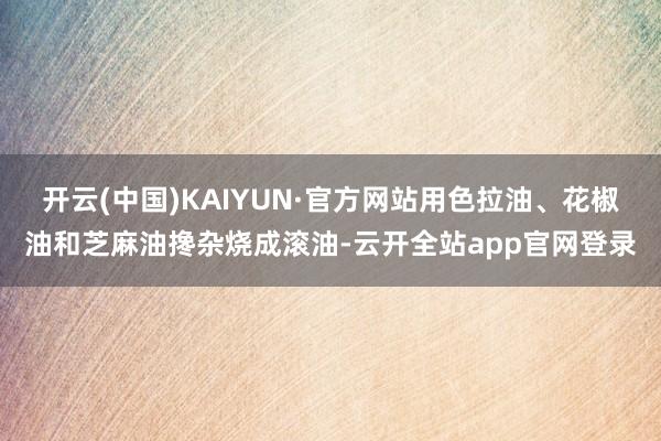 开云(中国)KAIYUN·官方网站用色拉油、花椒油和芝麻油搀杂烧成滚油-云开全站app官网登录