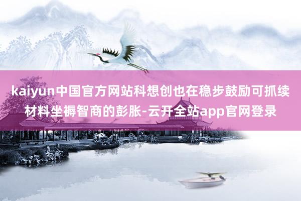 kaiyun中国官方网站科想创也在稳步鼓励可抓续材料坐褥智商的彭胀-云开全站app官网登录