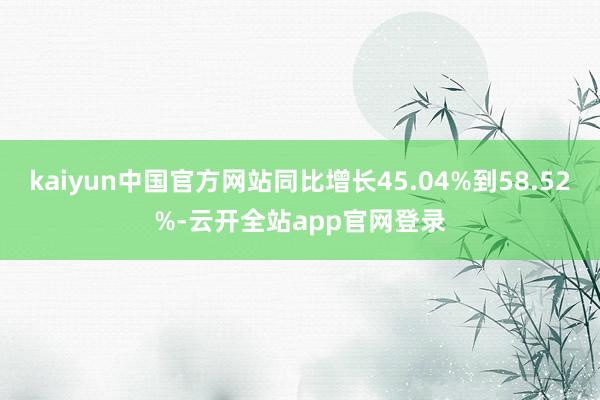 kaiyun中国官方网站同比增长45.04%到58.52%-云开全站app官网登录