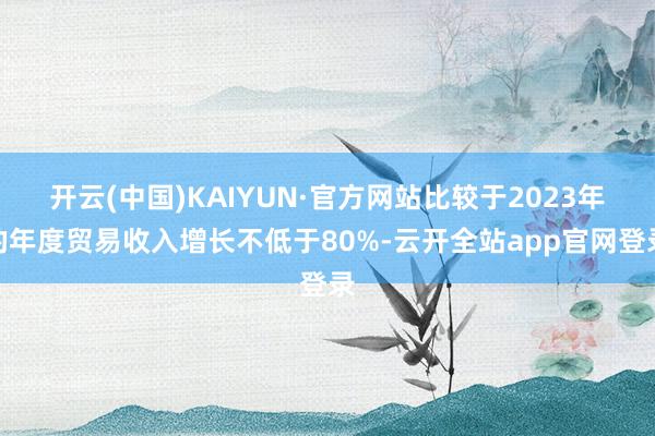 开云(中国)KAIYUN·官方网站比较于2023年的年度贸易收入增长不低于80%-云开全站app官网登录