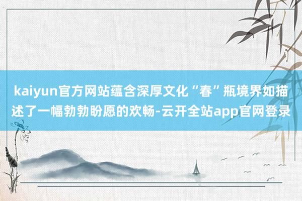 kaiyun官方网站蕴含深厚文化“春”瓶境界如描述了一幅勃勃盼愿的欢畅-云开全站app官网登录