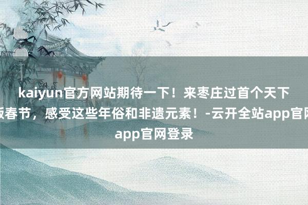 kaiyun官方网站期待一下！来枣庄过首个天下非遗版春节，感受这些年俗和非遗元素！-云开全站app官网登录
