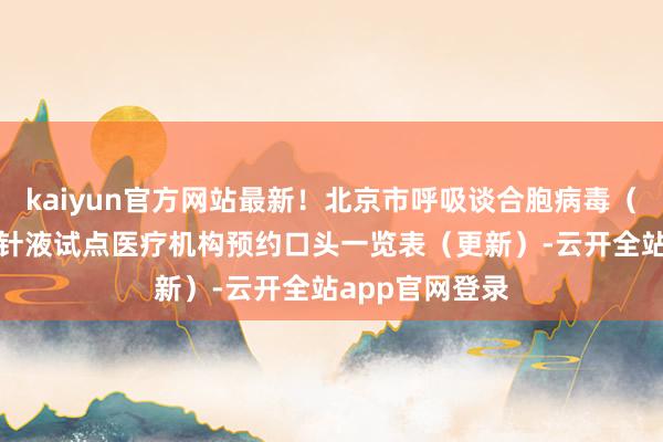 kaiyun官方网站最新！北京市呼吸谈合胞病毒（RSV）单抗打针液试点医疗机构预约口头一览表（更新）-云开全站app官网登录