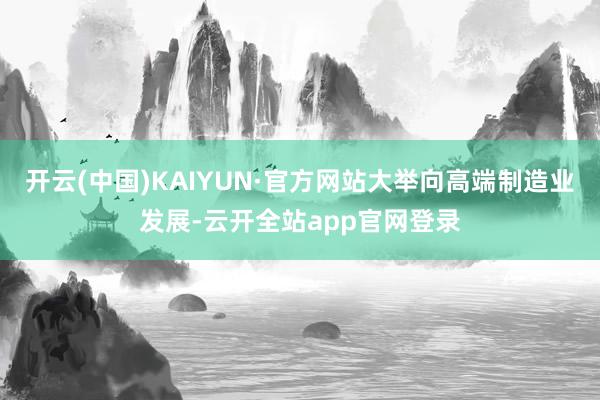 开云(中国)KAIYUN·官方网站大举向高端制造业发展-云开全站app官网登录
