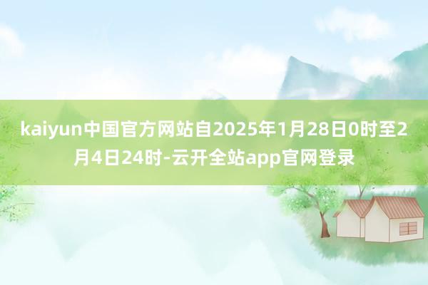 kaiyun中国官方网站自2025年1月28日0时至2月4日24时-云开全站app官网登录