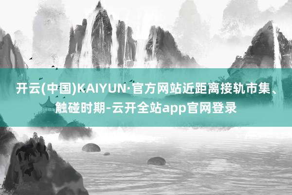 开云(中国)KAIYUN·官方网站近距离接轨市集、触碰时期-云开全站app官网登录