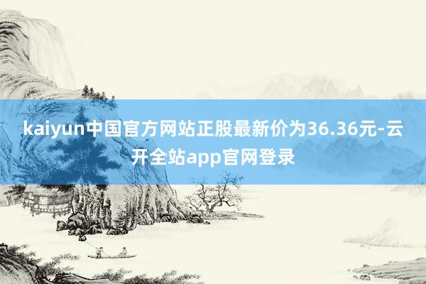 kaiyun中国官方网站正股最新价为36.36元-云开全站app官网登录