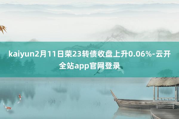 kaiyun2月11日荣23转债收盘上升0.06%-云开全站app官网登录