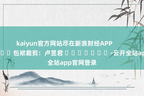 kaiyun官方网站尽在新浪财经APP            						包袱裁剪：卢昱君 							-云开全站app官网登录