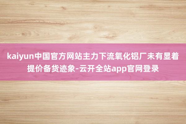 kaiyun中国官方网站主力下流氧化铝厂未有显着提价备货迹象-云开全站app官网登录