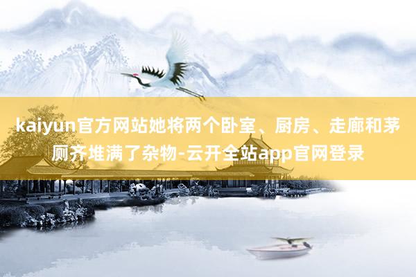 kaiyun官方网站她将两个卧室、厨房、走廊和茅厕齐堆满了杂物-云开全站app官网登录
