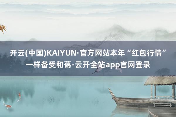 开云(中国)KAIYUN·官方网站本年“红包行情”一样备受和蔼-云开全站app官网登录
