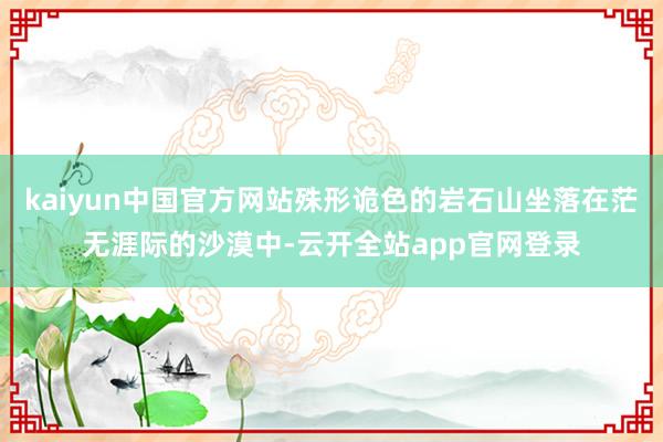 kaiyun中国官方网站殊形诡色的岩石山坐落在茫无涯际的沙漠中-云开全站app官网登录