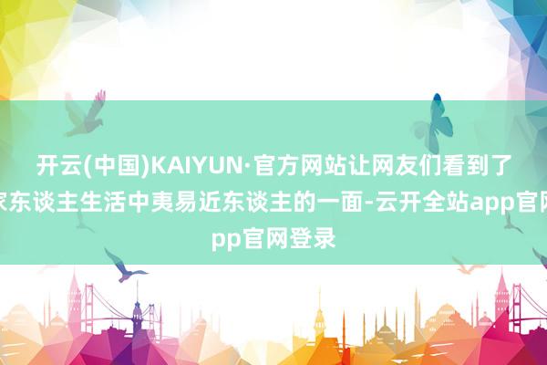 开云(中国)KAIYUN·官方网站让网友们看到了明星家东谈主生活中夷易近东谈主的一面-云开全站app官网登录