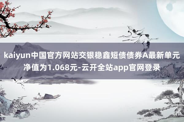 kaiyun中国官方网站交银稳鑫短债债券A最新单元净值为1.068元-云开全站app官网登录