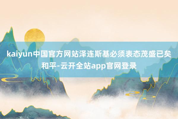 kaiyun中国官方网站泽连斯基必须表态茂盛已矣和平-云开全站app官网登录