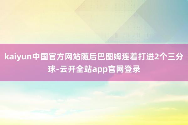 kaiyun中国官方网站随后巴图姆连着打进2个三分球-云开全站app官网登录