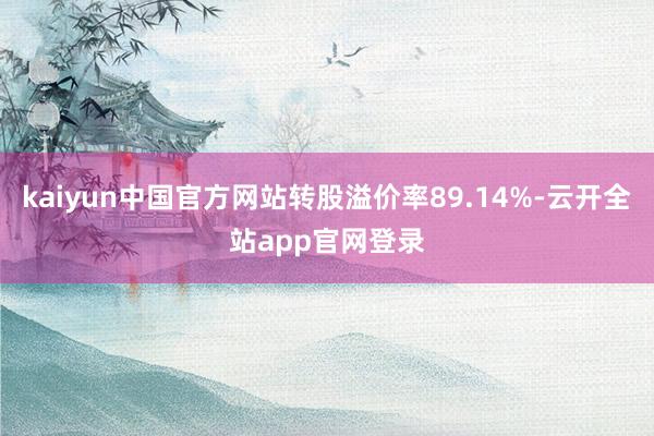 kaiyun中国官方网站转股溢价率89.14%-云开全站app官网登录