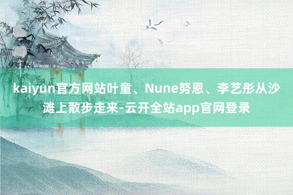 kaiyun官方网站叶童、Nune努恩、李艺彤从沙滩上散步走来-云开全站app官网登录