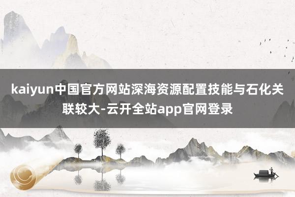 kaiyun中国官方网站深海资源配置技能与石化关联较大-云开全站app官网登录