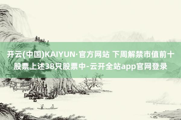 开云(中国)KAIYUN·官方网站 下周解禁市值前十股票　　上述38只股票中-云开全站app官网登录