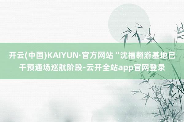 开云(中国)KAIYUN·官方网站“沈福翱游基地已干预通场巡航阶段-云开全站app官网登录