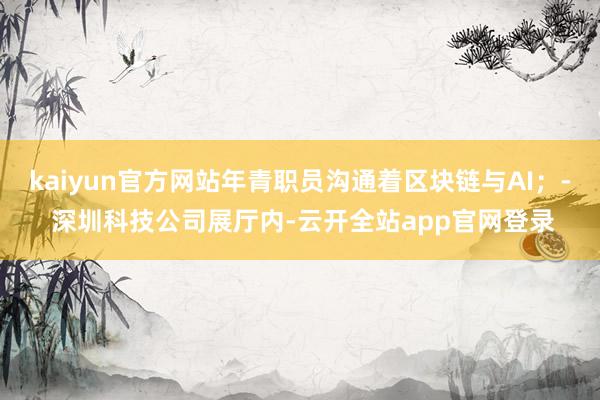 kaiyun官方网站年青职员沟通着区块链与AI；- 深圳科技公司展厅内-云开全站app官网登录