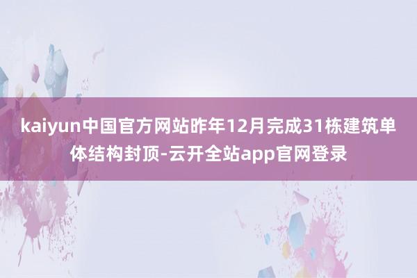 kaiyun中国官方网站昨年12月完成31栋建筑单体结构封顶-云开全站app官网登录
