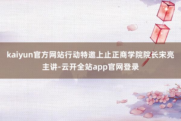 kaiyun官方网站行动特邀上止正商学院院长宋亮主讲-云开全站app官网登录