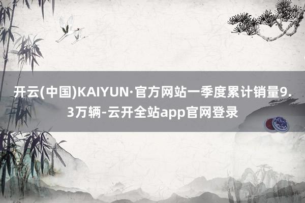 开云(中国)KAIYUN·官方网站一季度累计销量9.3万辆-云开全站app官网登录