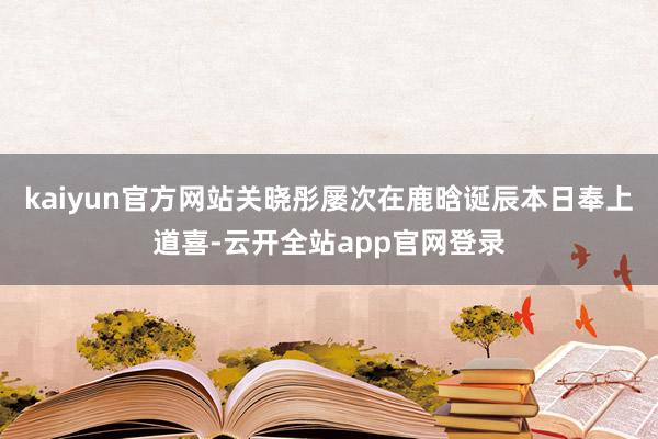 kaiyun官方网站关晓彤屡次在鹿晗诞辰本日奉上道喜-云开全站app官网登录