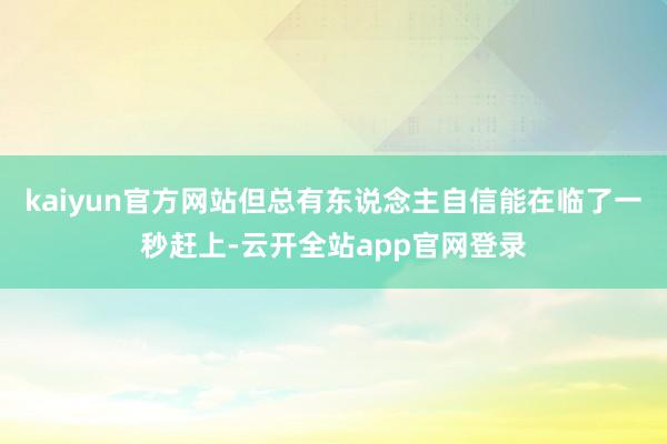 kaiyun官方网站但总有东说念主自信能在临了一秒赶上-云开全站app官网登录