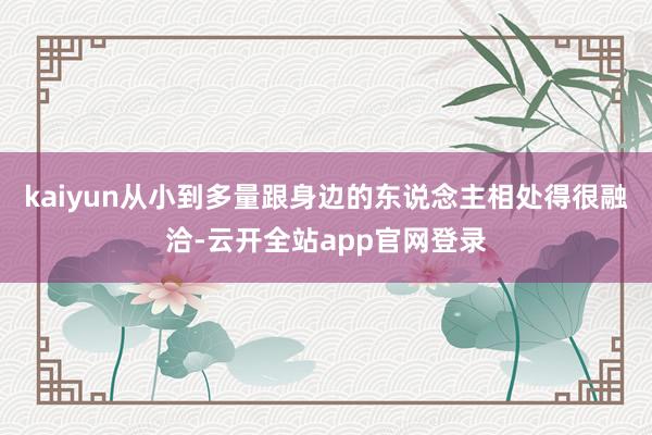 kaiyun从小到多量跟身边的东说念主相处得很融洽-云开全站app官网登录