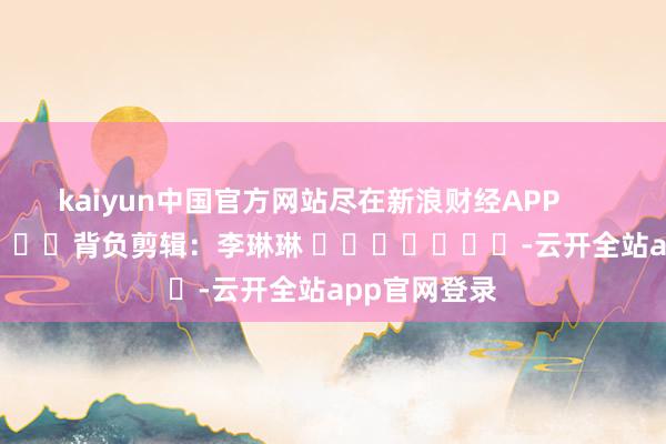 kaiyun中国官方网站尽在新浪财经APP            						背负剪辑：李琳琳 							-云开全站app官网登录