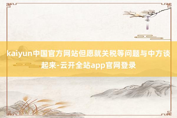 kaiyun中国官方网站但愿就关税等问题与中方谈起来-云开全站app官网登录