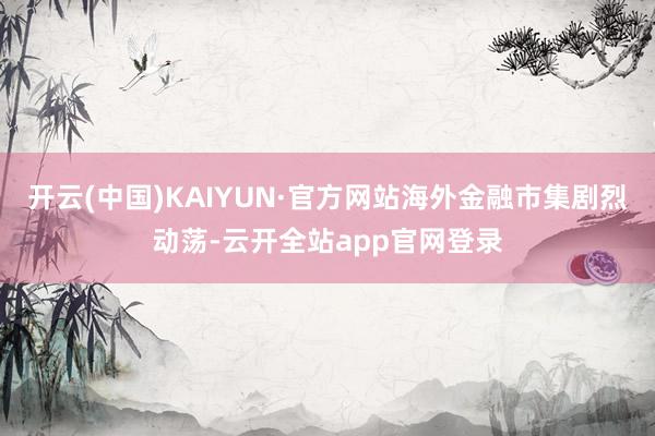 开云(中国)KAIYUN·官方网站海外金融市集剧烈动荡-云开全站app官网登录