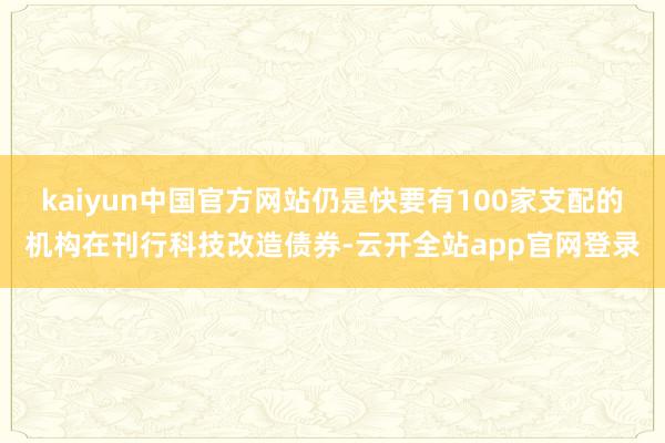 kaiyun中国官方网站仍是快要有100家支配的机构在刊行科技改造债券-云开全站app官网登录