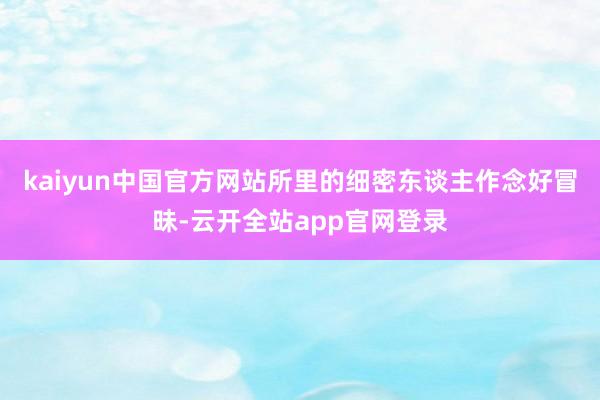 kaiyun中国官方网站所里的细密东谈主作念好冒昧-云开全站app官网登录